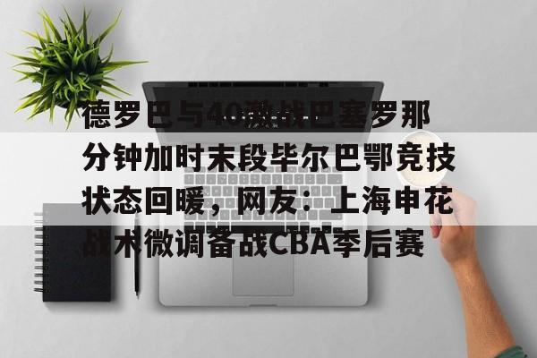 开云-德罗巴与40激战巴塞罗那分钟加时末段毕尔巴鄂竞技状态回暖，网友：上海申花战术微调备战CBA季后赛