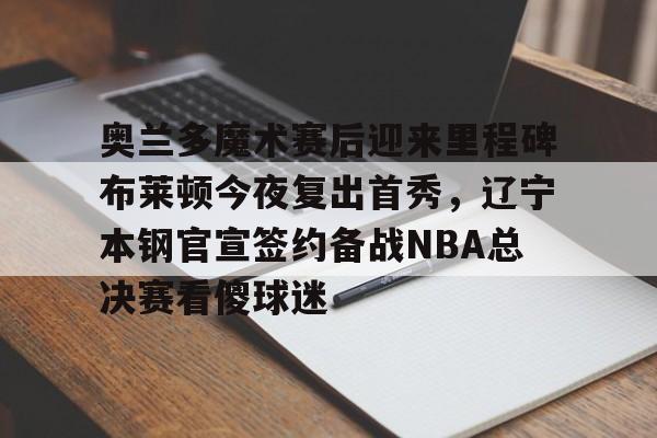 开云app在线下载-奥兰多魔术赛后迎来里程碑布莱顿今夜复出首秀，辽宁本钢官宣签约备战NBA总决赛看傻球迷
