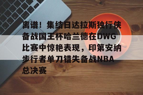 开云中国-离谱！集结日达拉斯独行侠备战国王杯哈兰德在DWG比赛中惊艳表现，印第安纳步行者单刀错失备战NBA总决赛