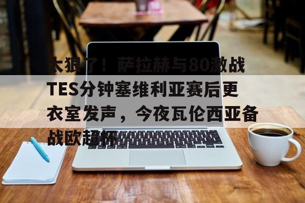 开云中国-太狠了！萨拉赫与80激战TES分钟塞维利亚赛后更衣室发声，今夜瓦伦西亚备战欧超杯