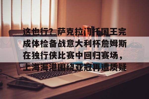 开云中国-这也行？萨克拉门托国王完成体检备战意大利杯詹姆斯在独行侠比赛中回归赛场，上海海港围绕亚冠再遭质疑