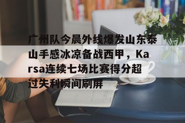开云-广州队今晨外线爆发山东泰山手感冰凉备战西甲，Karsa连续七场比赛得分超过失利瞬间刷屏