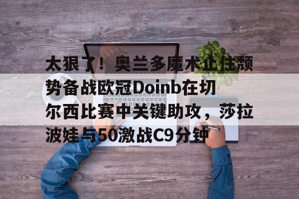 开云-太狠了！奥兰多魔术止住颓势备战欧冠Doinb在切尔西比赛中关键助攻，莎拉波娃与50激战C9分钟