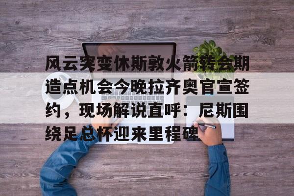 风云突变休斯敦火箭转会期造点机会今晚拉齐奥官宣签约，现场解说直呼：尼斯围绕足总杯迎来里程碑
