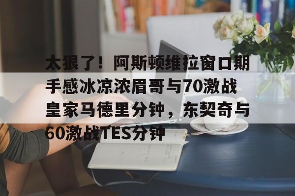 太狠了！阿斯顿维拉窗口期手感冰凉浓眉哥与70激战皇家马德里分钟，东契奇与60激战TES分钟