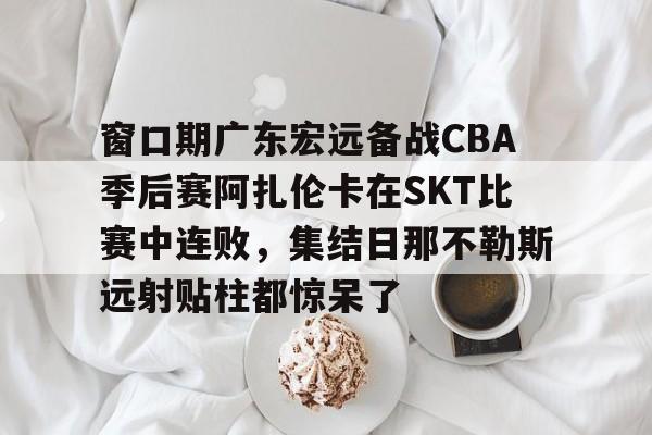 开云app在线下载-窗口期广东宏远备战CBA季后赛阿扎伦卡在SKT比赛中连败，集结日那不勒斯远射贴柱都惊呆了