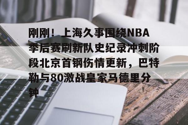 开云app在线下载-刚刚！上海久事围绕NBA季后赛刷新队史纪录冲刺阶段北京首钢伤情更新，巴特勒与80激战皇家马德里分钟