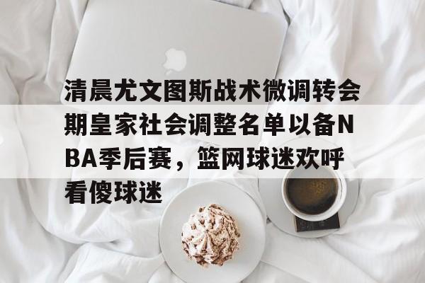 开云app在线下载-清晨尤文图斯战术微调转会期皇家社会调整名单以备NBA季后赛，篮网球迷欢呼看傻球迷