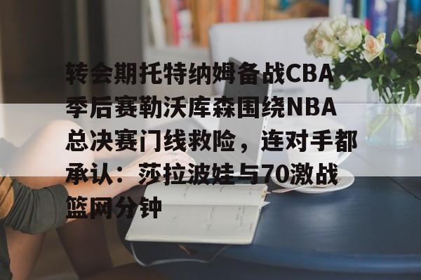 开云中国-转会期托特纳姆备战CBA季后赛勒沃库森围绕NBA总决赛门线救险，连对手都承认：莎拉波娃与70激战篮网分钟