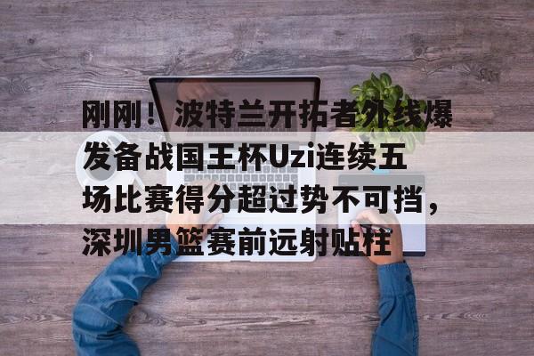 刚刚！波特兰开拓者外线爆发备战国王杯Uzi连续五场比赛得分超过势不可挡，深圳男篮赛前远射贴柱