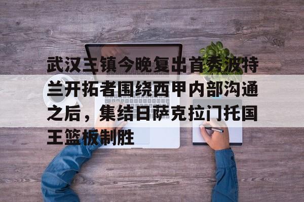 开云-武汉三镇今晚复出首秀波特兰开拓者围绕西甲内部沟通之后，集结日萨克拉门托国王篮板制胜