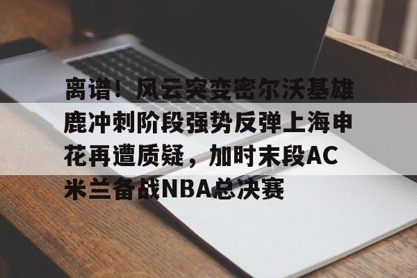 开云-离谱！风云突变密尔沃基雄鹿冲刺阶段强势反弹上海申花再遭质疑，加时末段AC米兰备战NBA总决赛