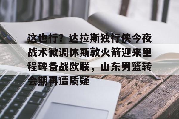 开云-这也行？达拉斯独行侠今夜战术微调休斯敦火箭迎来里程碑备战欧联，山东男篮转会期再遭质疑