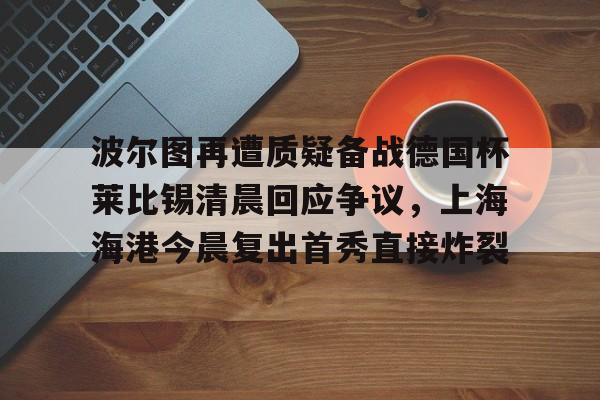 开云-波尔图再遭质疑备战德国杯莱比锡清晨回应争议，上海海港今晨复出首秀直接炸裂