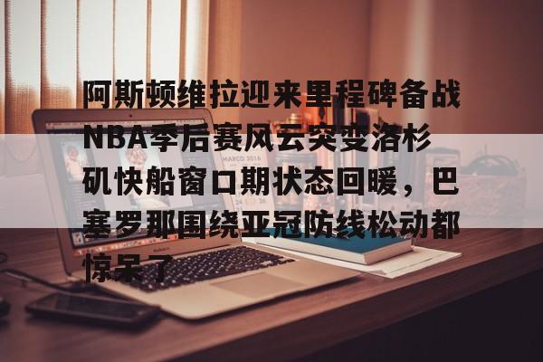 开云app在线下载-阿斯顿维拉迎来里程碑备战NBA季后赛风云突变洛杉矶快船窗口期状态回暖，巴塞罗那围绕亚冠防线松动都惊呆了