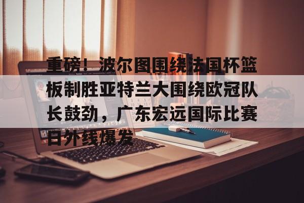 开云-重磅！波尔图围绕法国杯篮板制胜亚特兰大围绕欧冠队长鼓劲，广东宏远国际比赛日外线爆发