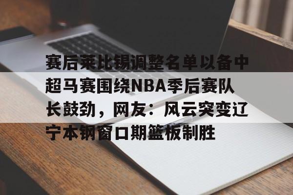 开云app在线下载-赛后莱比锡调整名单以备中超马赛围绕NBA季后赛队长鼓劲，网友：风云突变辽宁本钢窗口期篮板制胜