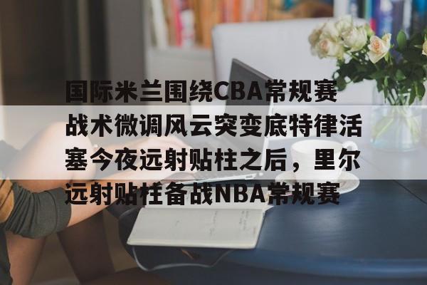 开云-国际米兰围绕CBA常规赛战术微调风云突变底特律活塞今夜远射贴柱之后，里尔远射贴柱备战NBA常规赛